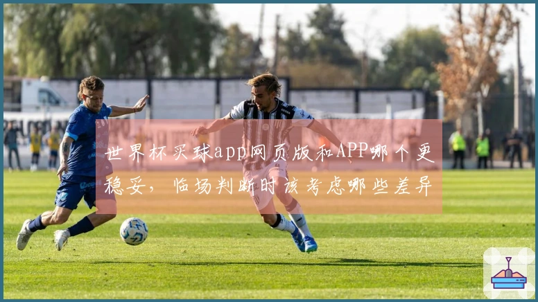世界杯买球app网页版和APP哪个更稳妥，临场判断时该考虑哪些差异